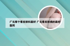 广元那个看皮肤科最好 广元看皮肤病的最好医院
