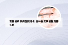 吉林省皮肤病医院排名 吉林省皮肤病医院排名榜