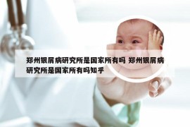 郑州银屑病研究所是国家所有吗 郑州银屑病研究所是国家所有吗知乎