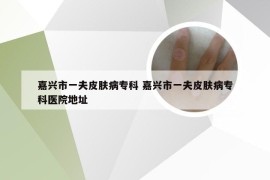 嘉兴市一夫皮肤病专科 嘉兴市一夫皮肤病专科医院地址
