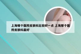 上海哪个医院皮肤科比较好一点 上海那个医院皮肤科最好