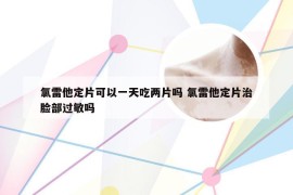氯雷他定片可以一天吃两片吗 氯雷他定片治脸部过敏吗