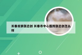 长春皮肤张志创 长春市中心医院张志创怎么样