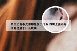 白斑上面不光滑那是属于什么 白斑上面不光滑那是属于什么斑块