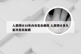 人类预计10年内攻克白癜风 人类预计多久能攻克白血病