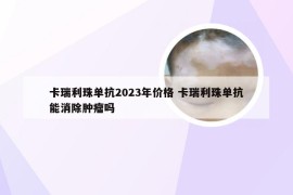 卡瑞利珠单抗2023年价格 卡瑞利珠单抗能消除肿瘤吗