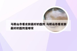 马鞍山市看皮肤最好的医院 马鞍山市看皮肤最好的医院是哪家