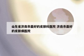 山东省济南市最好的皮肤科医院 济南市最好的皮肤病医院