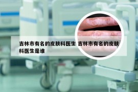 吉林市有名的皮肤科医生 吉林市有名的皮肤科医生是谁