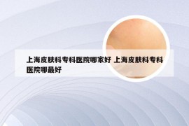 上海皮肤科专科医院哪家好 上海皮肤科专科医院哪最好