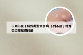 下列不属于特殊类型银屑病 下列不属于特殊类型糖尿病的是
