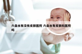 六盘水有没有皮肤医院 六盘水有皮肤科医院吗