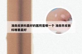 淮南皮肤科最好的医院是哪一个 淮南市皮肤科哪里最好