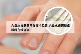 六盘水皮肤医院在哪个位置 六盘水市医院皮肤科在线咨询