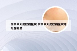 南京中天皮肤病医院 南京中天皮肤病医院地址在哪里