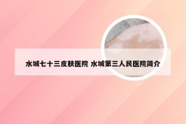 水城七十三皮肤医院 水城第三人民医院简介