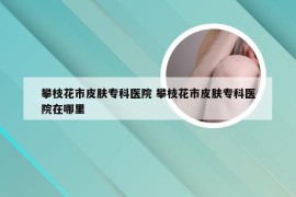 攀枝花市皮肤专科医院 攀枝花市皮肤专科医院在哪里