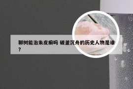 聊树能治朱皮癣吗 破釜沉舟的历史人物是谁?