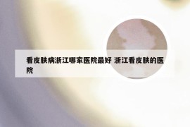 看皮肤病浙江哪家医院最好 浙江看皮肤的医院