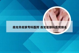 南充市皮肤专科医院 南充皮肤科医院排名