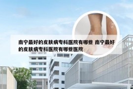 南宁最好的皮肤病专科医院有哪些 南宁最好的皮肤病专科医院有哪些医院