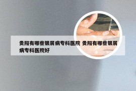 贵阳有哪些银屑病专科医院 贵阳有哪些银屑病专科医院好