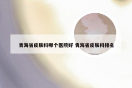 青海省皮肤科哪个医院好 青海省皮肤科排名