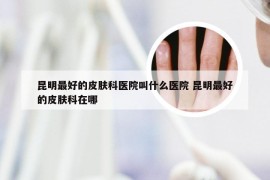 昆明最好的皮肤科医院叫什么医院 昆明最好的皮肤科在哪