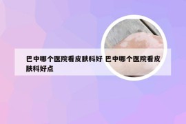 巴中哪个医院看皮肤科好 巴中哪个医院看皮肤科好点