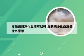 皮肤病想净化血液可以吗 皮肤病净化血液是什么意思