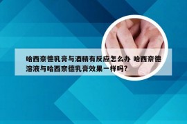 哈西奈德乳膏与酒精有反应怎么办 哈西奈德溶液与哈西奈德乳膏效果一样吗?