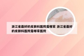 浙江省最好的皮肤科医院是哪家 浙江省最好的皮肤科医院是哪家医院