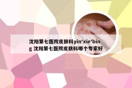 沈阳第七医院皮肤科yin'xie'bing 沈阳第七医院皮肤科哪个专家好