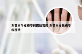 东莞市牛皮癣专科医院官网 东莞市皮肤病专科医院