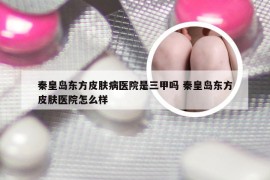 秦皇岛东方皮肤病医院是三甲吗 秦皇岛东方皮肤医院怎么样