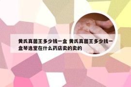 黄氏真菌王多少钱一盒 黄氏真菌王多少钱一盒琴逸堂在什么药店卖的卖的