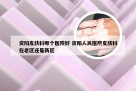 资阳皮肤科哪个医院好 资阳人民医院皮肤科在老区还是新区