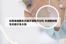 白斑用细胞生长因子凝胶可以吗 白细胞刺激生长因子多少钱