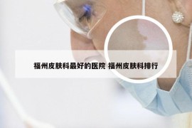 福州皮肤科最好的医院 福州皮肤科排行