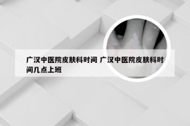 广汉中医院皮肤科时间 广汉中医院皮肤科时间几点上班
