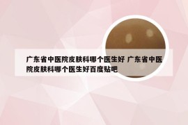 广东省中医院皮肤科哪个医生好 广东省中医院皮肤科哪个医生好百度贴吧