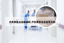 卢天草能冶皮肤病吗 卢天草天灸企业官方网