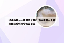 遂宁市第一人民医院皮肤科 遂宁市第一人民医院皮肤科哪个医生厉害