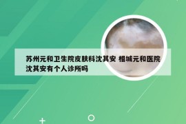 苏州元和卫生院皮肤科沈其安 相城元和医院沈其安有个人诊所吗