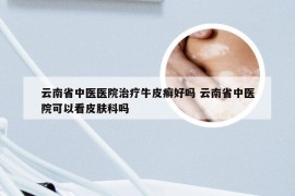 云南省中医医院治疗牛皮癣好吗 云南省中医院可以看皮肤科吗
