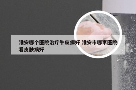 淮安哪个医院治疗牛皮癣好 淮安市哪家医院看皮肤病好