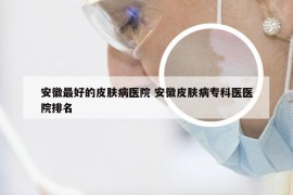安徽最好的皮肤病医院 安徽皮肤病专科医医院排名