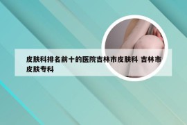 皮肤科排名前十的医院吉林市皮肤科 吉林市皮肤专科