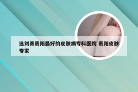 选刘青贵阳最好的皮肤病专科医院 贵阳皮肤专家
