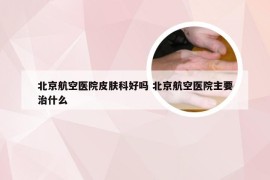 北京航空医院皮肤科好吗 北京航空医院主要治什么